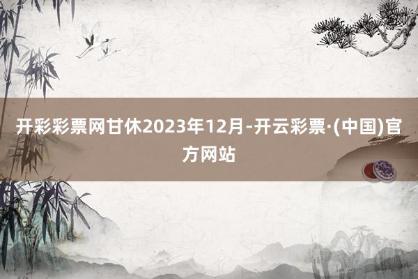 开彩彩票网甘休2023年12月-开云彩票·(中国)官方网站