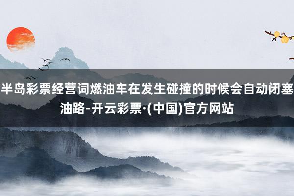 半岛彩票经营词燃油车在发生碰撞的时候会自动闭塞油路-开云彩票·(中国)官方网站