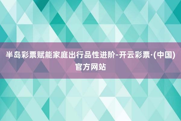 半岛彩票赋能家庭出行品性进阶-开云彩票·(中国)官方网站