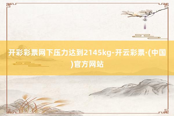 开彩彩票网下压力达到2145kg-开云彩票·(中国)官方网站