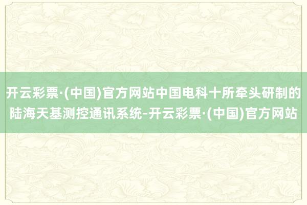 开云彩票·(中国)官方网站中国电科十所牵头研制的陆海天基测控通讯系统-开云彩票·(中国)官方网站