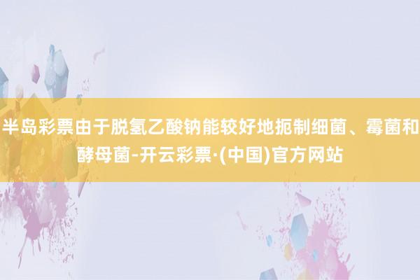 半岛彩票由于脱氢乙酸钠能较好地扼制细菌、霉菌和酵母菌-开云彩票·(中国)官方网站