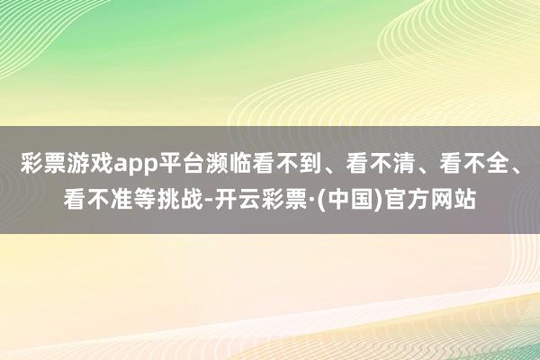 彩票游戏app平台濒临看不到、看不清、看不全、看不准等挑战-开云彩票·(中国)官方网站