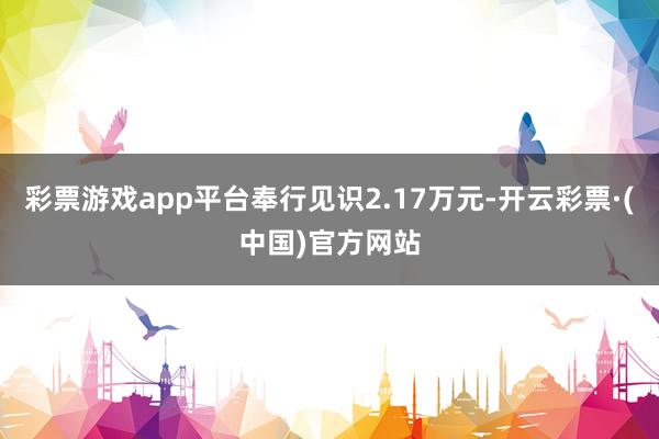 彩票游戏app平台奉行见识2.17万元-开云彩票·(中国)官方网站