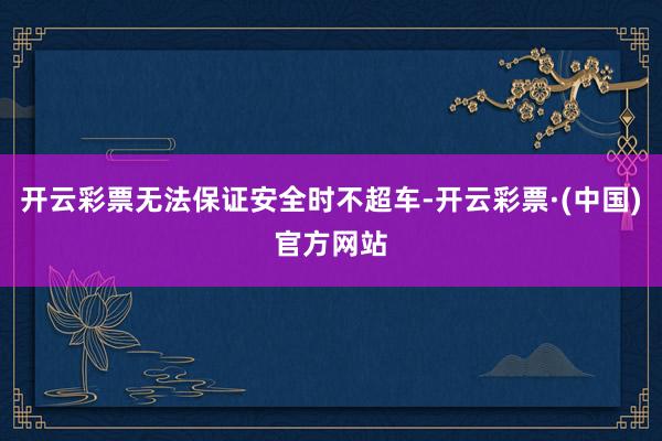 开云彩票无法保证安全时不超车-开云彩票·(中国)官方网站