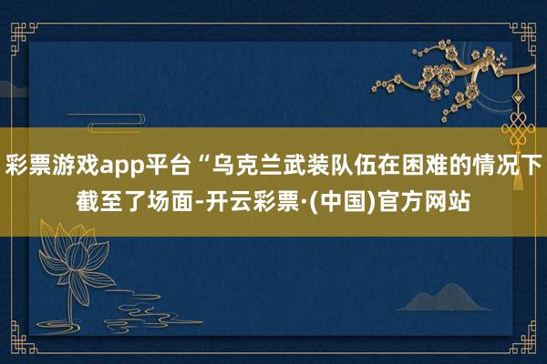 彩票游戏app平台“乌克兰武装队伍在困难的情况下截至了场面-开云彩票·(中国)官方网站