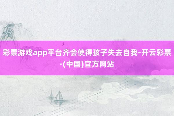 彩票游戏app平台齐会使得孩子失去自我-开云彩票·(中国)官方网站