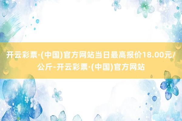 开云彩票·(中国)官方网站当日最高报价18.00元/公斤-开云彩票·(中国)官方网站