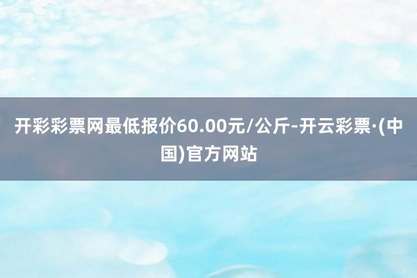 开彩彩票网最低报价60.00元/公斤-开云彩票·(中国)官方网站