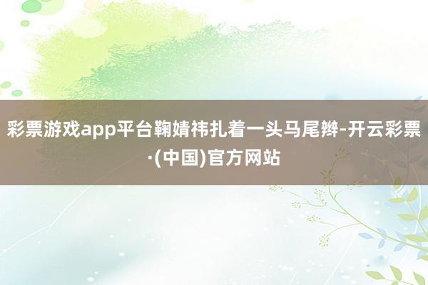 彩票游戏app平台鞠婧祎扎着一头马尾辫-开云彩票·(中国)官方网站