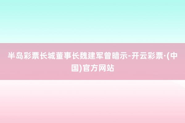 半岛彩票长城董事长魏建军曾暗示-开云彩票·(中国)官方网站