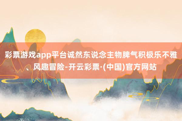 彩票游戏app平台诚然东说念主物脾气积极乐不雅、风趣冒险-开云彩票·(中国)官方网站