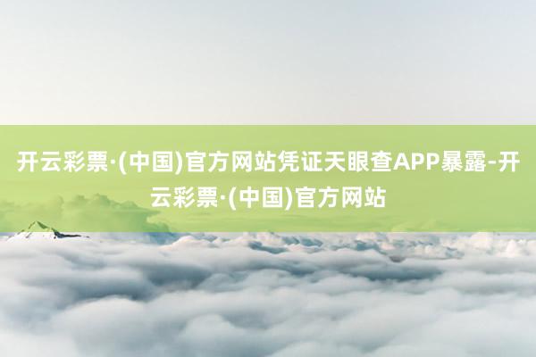 开云彩票·(中国)官方网站凭证天眼查APP暴露-开云彩票·(中国)官方网站