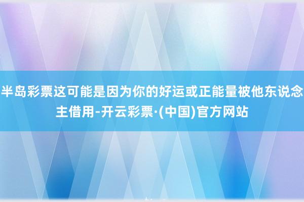 半岛彩票这可能是因为你的好运或正能量被他东说念主借用-开云彩票·(中国)官方网站