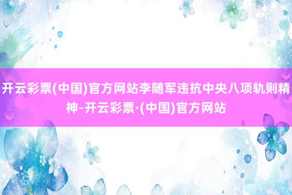 开云彩票(中国)官方网站李随军违抗中央八项轨则精神-开云彩票·(中国)官方网站