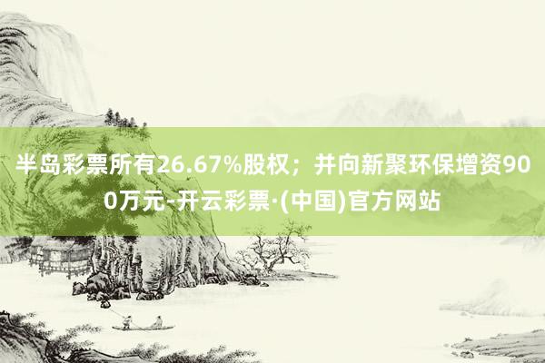 半岛彩票所有26.67%股权；并向新聚环保增资900万元-开云彩票·(中国)官方网站