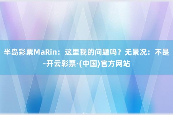 半岛彩票MaRin：这里我的问题吗？无景况：不是-开云彩票·(中国)官方网站