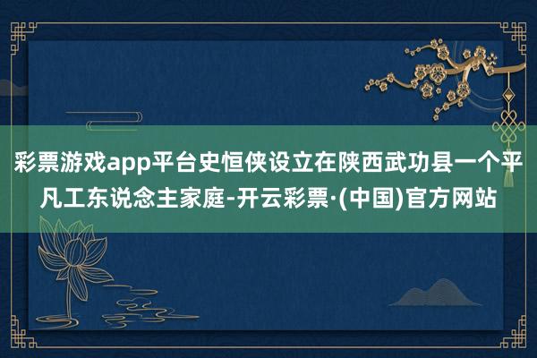 彩票游戏app平台史恒侠设立在陕西武功县一个平凡工东说念主家庭-开云彩票·(中国)官方网站