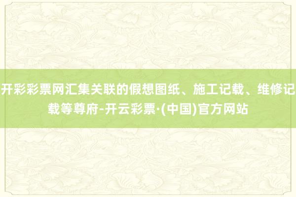 开彩彩票网汇集关联的假想图纸、施工记载、维修记载等尊府-开云彩票·(中国)官方网站