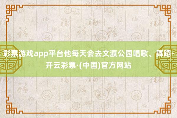 彩票游戏app平台他每天会去文瀛公园唱歌、舞蹈-开云彩票·(中国)官方网站