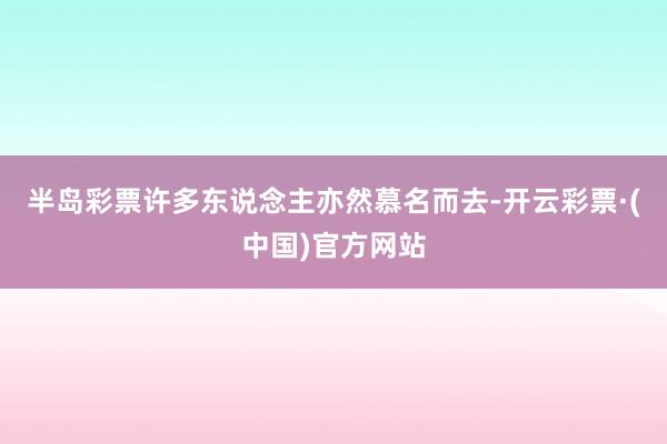 半岛彩票许多东说念主亦然慕名而去-开云彩票·(中国)官方网站