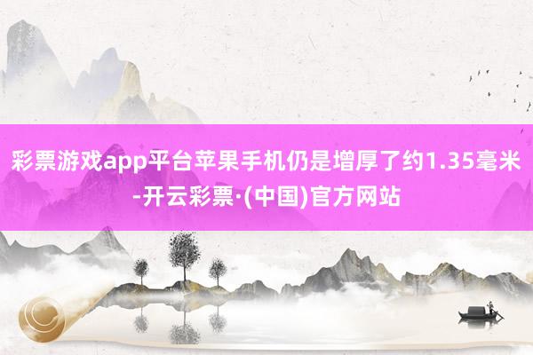 彩票游戏app平台苹果手机仍是增厚了约1.35毫米-开云彩票·(中国)官方网站