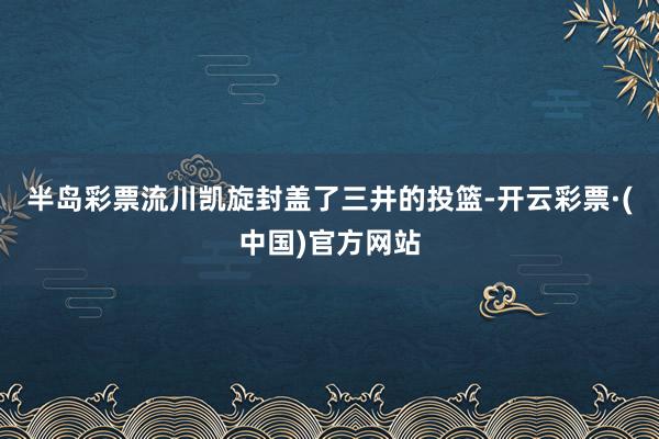 半岛彩票流川凯旋封盖了三井的投篮-开云彩票·(中国)官方网站