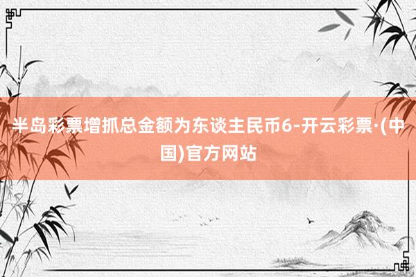 半岛彩票增抓总金额为东谈主民币6-开云彩票·(中国)官方网站