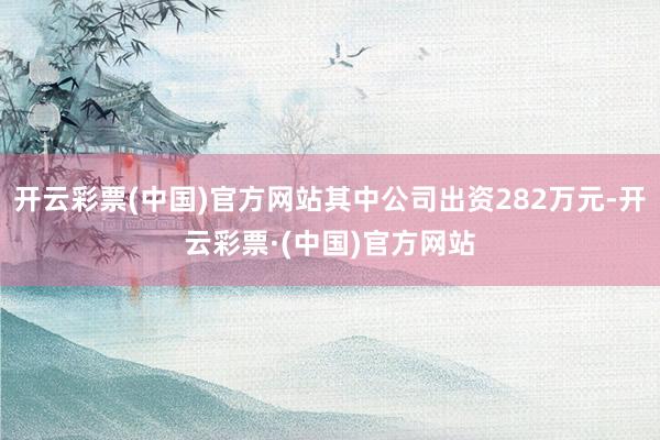 开云彩票(中国)官方网站其中公司出资282万元-开云彩票·(中国)官方网站