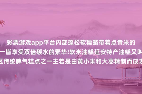 彩票游戏app平台内部蓬松软糯略带着点黄米的微甜搭配粉汤、烩面等一皆享受双倍碳水的繁华!软米油糕延安特产油糕又叫年糕、枣糕是延安地区传统脾气糕点之一主若是由黄小米和大枣精制而成现炸出来的油糕表皮酥脆内里柔滑有着浓浓的米香味中国之北 黄河之西这座陕北高原上的小城正以其朴素的外皮形象和神骏的精形状质诱惑着宇宙的眼神踏寻改造先辈昂然的脚迹感受平安的历史东说念主文晓悟宏伟壮丽的当然得志体验秀好意思多姿的黄