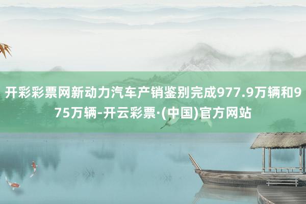 开彩彩票网新动力汽车产销鉴别完成977.9万辆和975万辆-开云彩票·(中国)官方网站