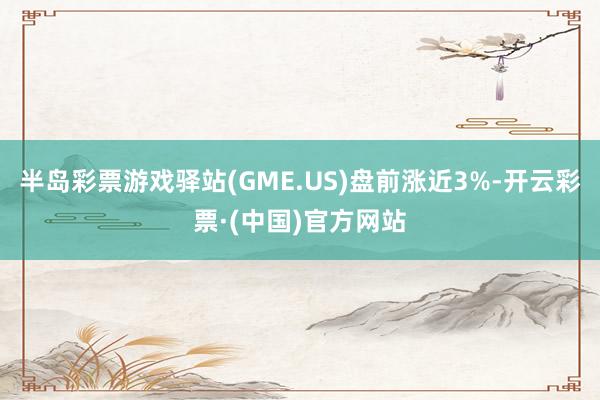 半岛彩票游戏驿站(GME.US)盘前涨近3%-开云彩票·(中国)官方网站