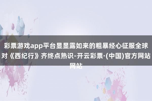 彩票游戏app平台显显露如来的粗暴经心征服全球对《西纪行》齐终点熟识-开云彩票·(中国)官方网站