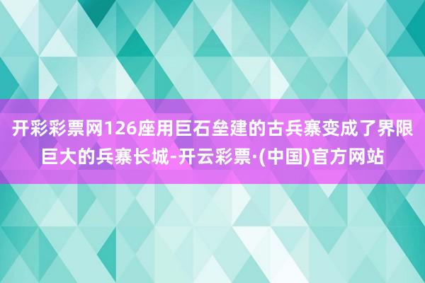 开彩彩票网126座用巨石垒建的古兵寨变成了界限巨大的兵寨长城-开云彩票·(中国)官方网站