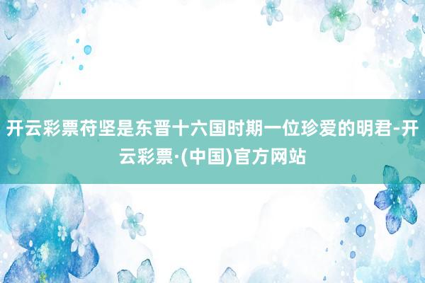 开云彩票苻坚是东晋十六国时期一位珍爱的明君-开云彩票·(中国)官方网站