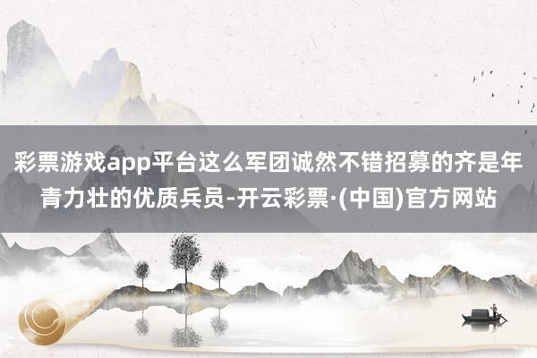 彩票游戏app平台这么军团诚然不错招募的齐是年青力壮的优质兵员-开云彩票·(中国)官方网站