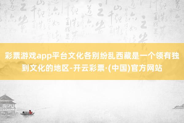 彩票游戏app平台文化各别纷乱西藏是一个领有独到文化的地区-开云彩票·(中国)官方网站