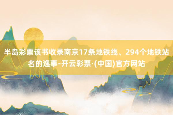 半岛彩票该书收录南京17条地铁线、294个地铁站名的逸事-开云彩票·(中国)官方网站