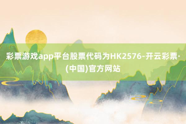 彩票游戏app平台股票代码为HK2576-开云彩票·(中国)官方网站