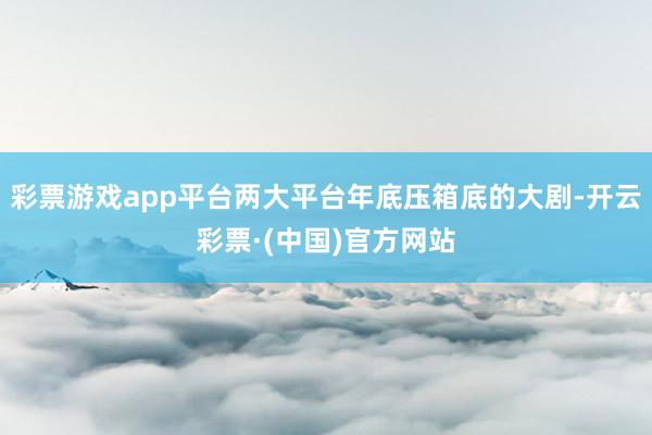 彩票游戏app平台两大平台年底压箱底的大剧-开云彩票·(中国)官方网站