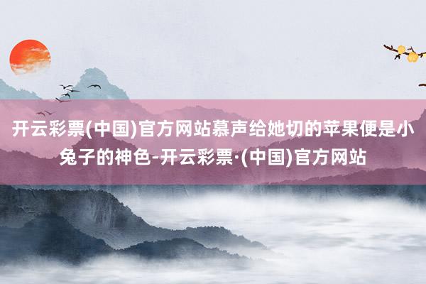 开云彩票(中国)官方网站慕声给她切的苹果便是小兔子的神色-开云彩票·(中国)官方网站