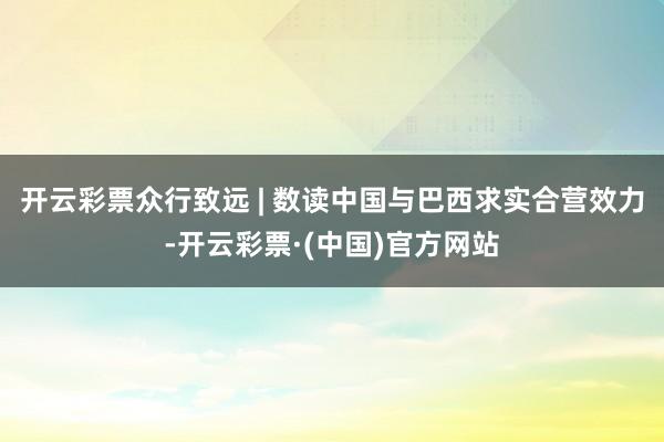 开云彩票众行致远 | 数读中国与巴西求实合营效力-开云彩票·(中国)官方网站