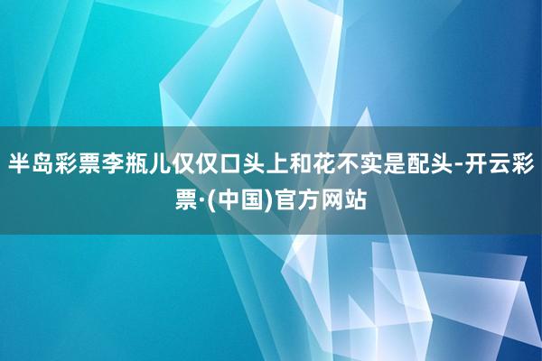 半岛彩票李瓶儿仅仅口头上和花不实是配头-开云彩票·(中国)官方网站