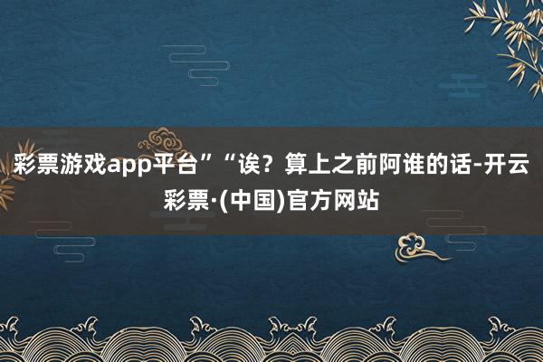 彩票游戏app平台”“诶？算上之前阿谁的话-开云彩票·(中国)官方网站