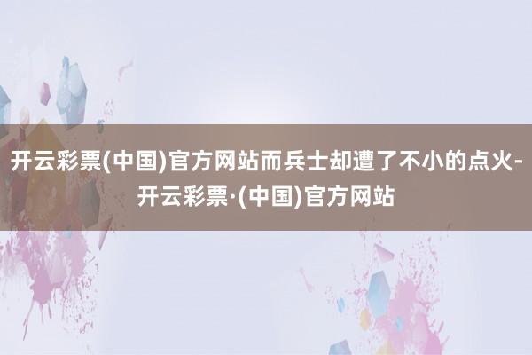 开云彩票(中国)官方网站而兵士却遭了不小的点火-开云彩票·(中国)官方网站