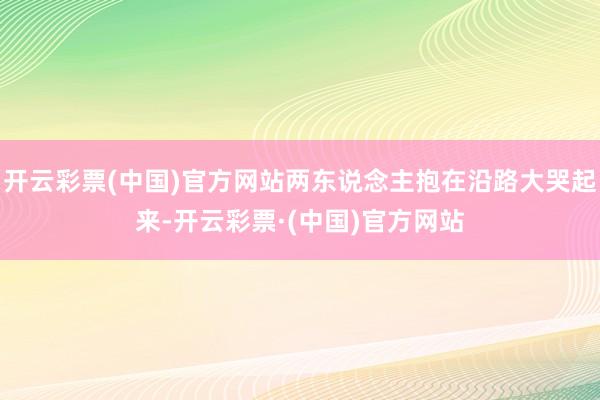 开云彩票(中国)官方网站两东说念主抱在沿路大哭起来-开云彩票·(中国)官方网站