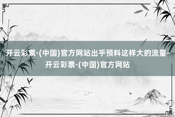 开云彩票·(中国)官方网站出乎预料这样大的流量-开云彩票·(中国)官方网站