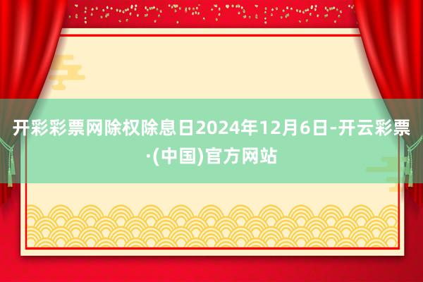 开彩彩票网除权除息日2024年12月6日-开云彩票·(中国)官方网站