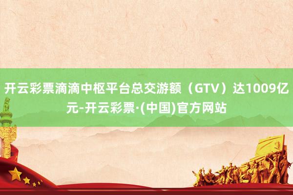 开云彩票滴滴中枢平台总交游额（GTV）达1009亿元-开云彩票·(中国)官方网站