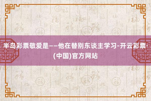 半岛彩票敬爱是——他在替别东谈主学习-开云彩票·(中国)官方网站